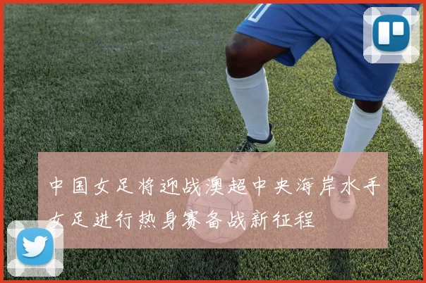 中国女足将迎战澳超中央海岸水手女足进行热身赛备战新征程
