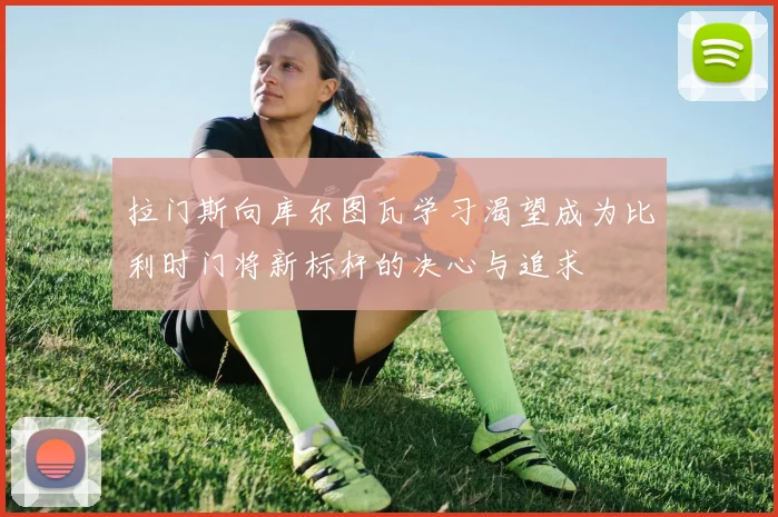 拉门斯向库尔图瓦学习渴望成为比利时门将新标杆的决心与追求