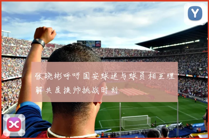 张晓彬呼吁国安球迷与球员相互理解共度换帅挑战时刻