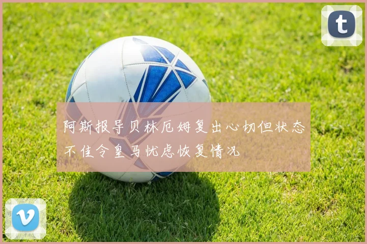 阿斯报导贝林厄姆复出心切但状态不佳令皇马忧虑恢复情况
