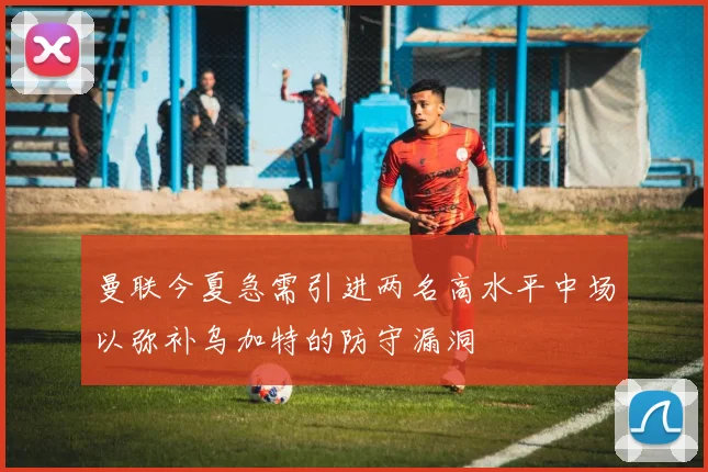 曼联今夏急需引进两名高水平中场以弥补乌加特的防守漏洞