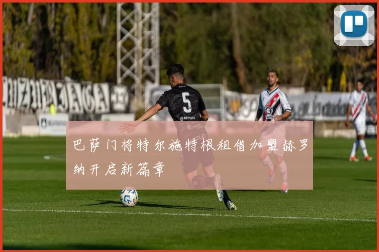 巴萨门将特尔施特根租借加盟赫罗纳开启新篇章