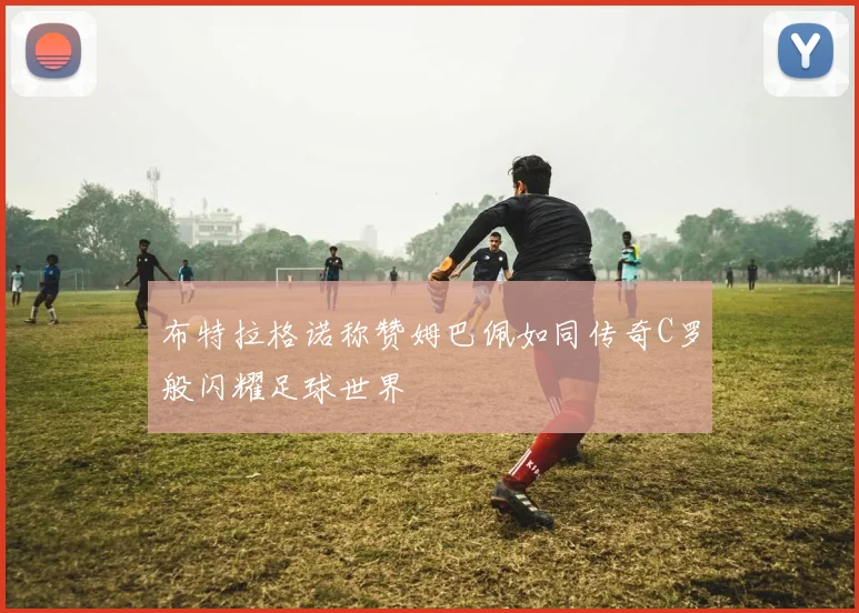 布特拉格诺称赞姆巴佩如同传奇C罗般闪耀足球世界