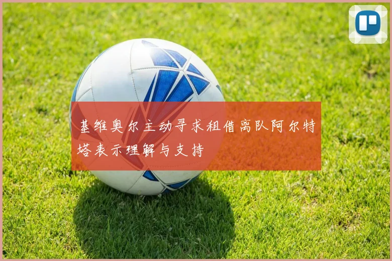 基维奥尔主动寻求租借离队阿尔特塔表示理解与支持