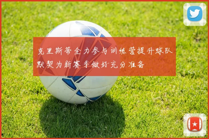 克里斯蒂全力参与训练营提升球队默契为新赛季做好充分准备