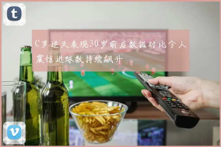 C罗逆天表现30岁前后数据对比令人震惊进球数持续飙升