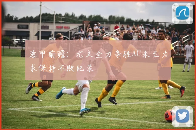 意甲前瞻：尤文全力争胜AC米兰力求保持不败纪录