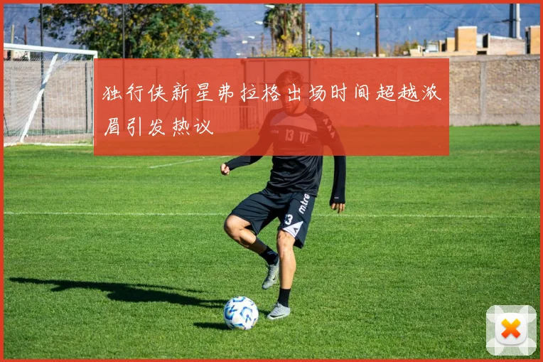 独行侠新星弗拉格出场时间超越浓眉引发热议