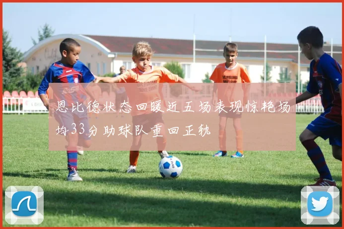 恩比德状态回暖近五场表现惊艳场均33分助球队重回正轨