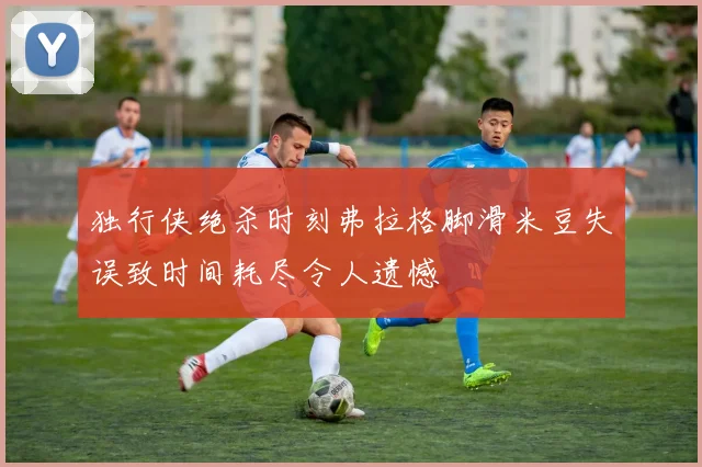 独行侠绝杀时刻弗拉格脚滑米豆失误致时间耗尽令人遗憾
