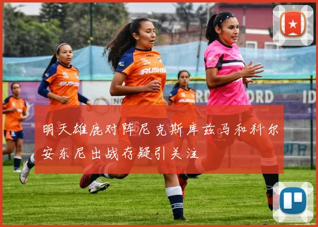 明天雄鹿对阵尼克斯库兹马和科尔安东尼出战存疑引关注