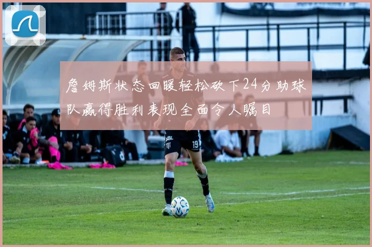詹姆斯状态回暖轻松砍下24分助球队赢得胜利表现全面令人瞩目