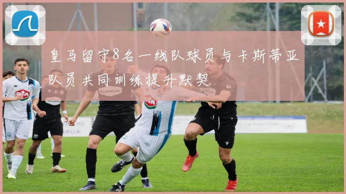 皇马留守8名一线队球员与卡斯蒂亚队员共同训练提升默契