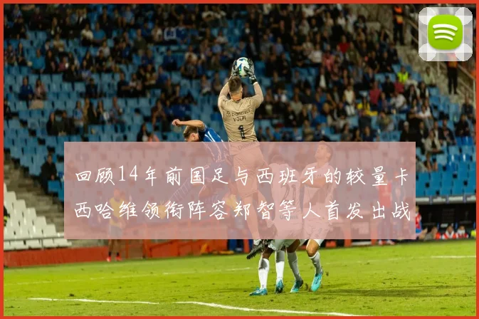 回顾14年前国足与西班牙的较量卡西哈维领衔阵容郑智等人首发出战