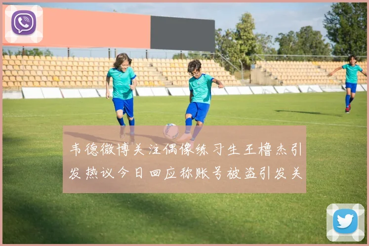 韦德微博关注偶像练习生王橹杰引发热议今日回应称账号被盗引发关注