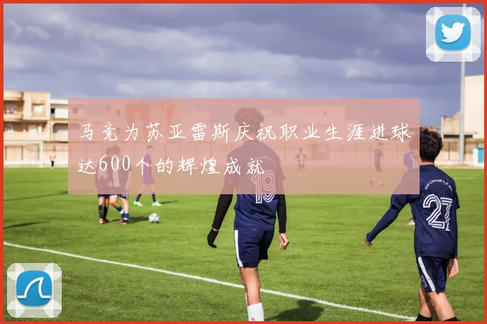 马竞为苏亚雷斯庆祝职业生涯进球达600个的辉煌成就