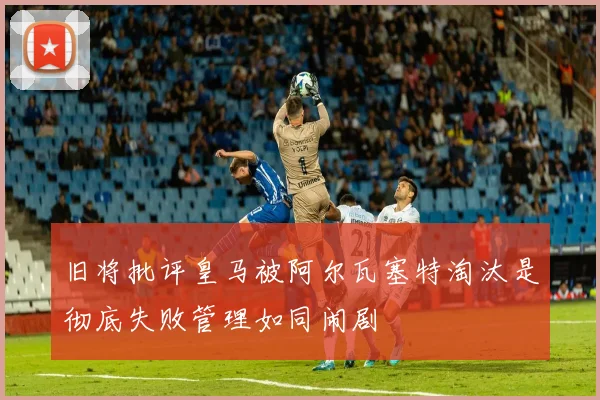 旧将批评皇马被阿尔瓦塞特淘汰是彻底失败管理如同闹剧