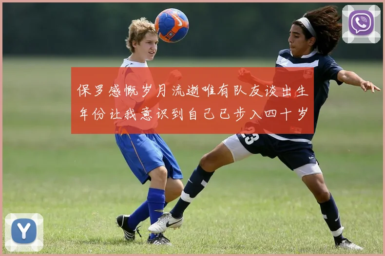 保罗感慨岁月流逝唯有队友谈出生年份让我意识到自己已步入四十岁
