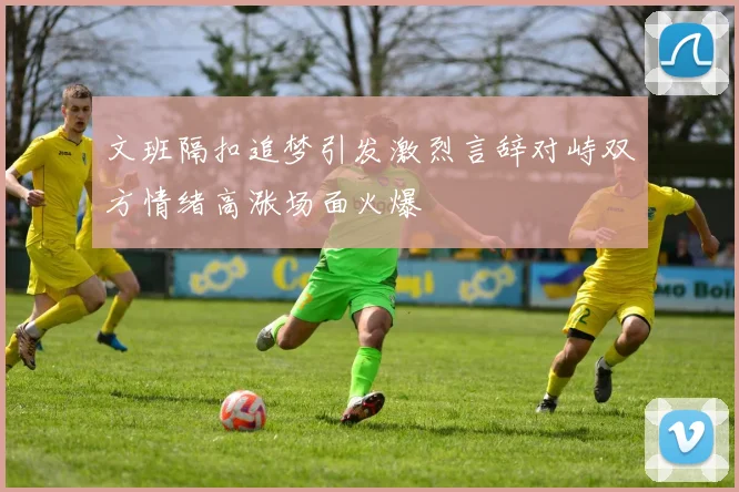 文班隔扣追梦引发激烈言辞对峙双方情绪高涨场面火爆