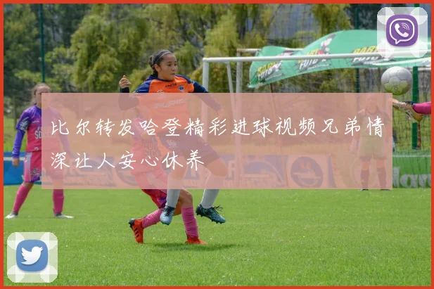 比尔转发哈登精彩进球视频兄弟情深让人安心休养