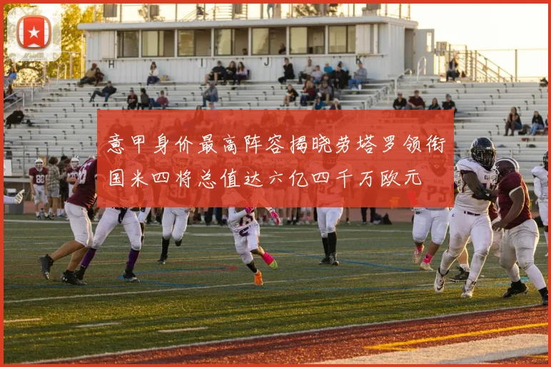 意甲身价最高阵容揭晓劳塔罗领衔国米四将总值达六亿四千万欧元