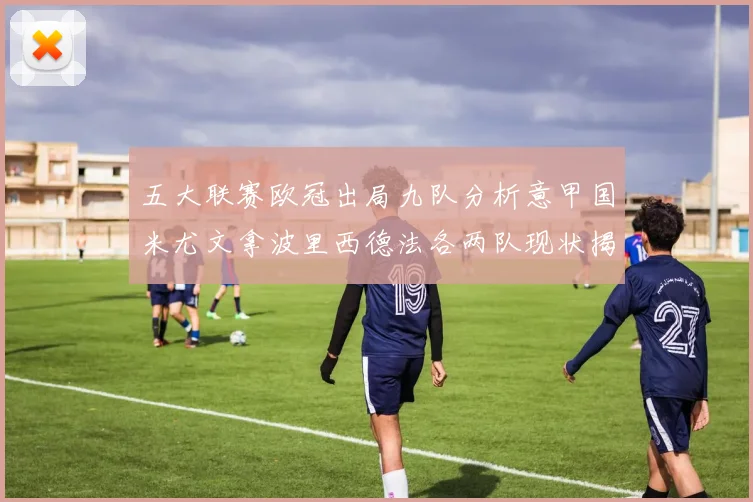 五大联赛欧冠出局九队分析意甲国米尤文拿波里西德法各两队现状揭秘