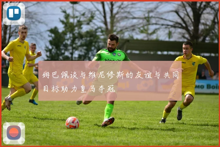 姆巴佩谈与维尼修斯的友谊与共同目标助力皇马夺冠