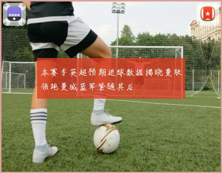 本赛季英超预期进球数据揭晓曼联领跑曼城蓝军紧随其后