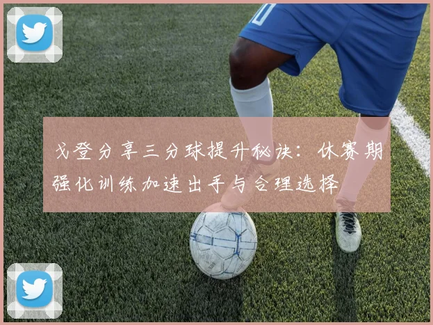 戈登分享三分球提升秘诀：休赛期强化训练加速出手与合理选择
