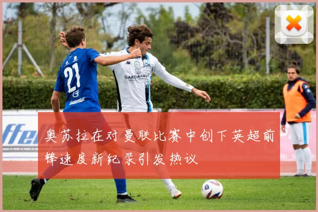 奥苏拉在对曼联比赛中创下英超前锋速度新纪录引发热议