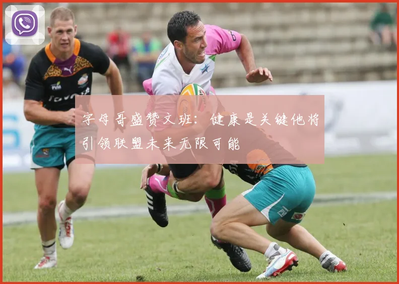 字母哥盛赞文班：健康是关键他将引领联盟未来无限可能